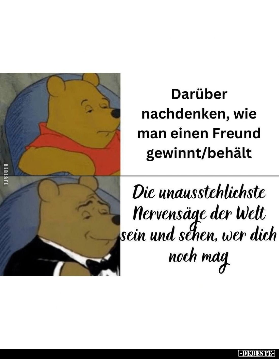 Darüber nachdenken, wie man einen Freund gewinnt/behält. -
Die unausstehlichste Nervensäge der Welt sein und sehen, wer dich...