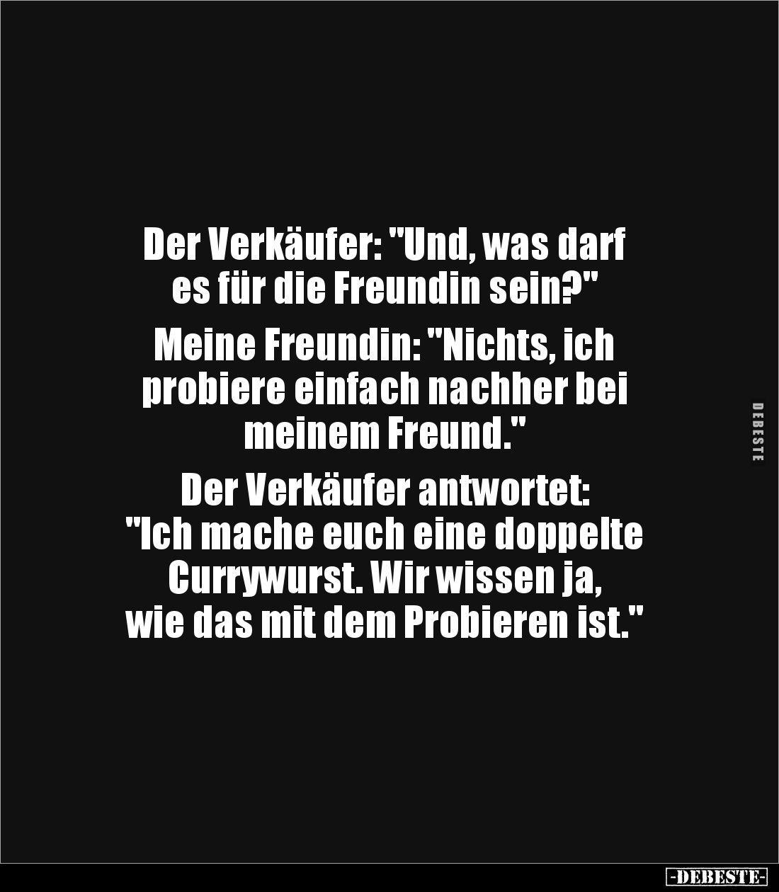 Der Verkäufer: "Und, was darf 
es für die Freundin sein?" 

Meine Freundin: "Nichts, ich 
probiere einfach...