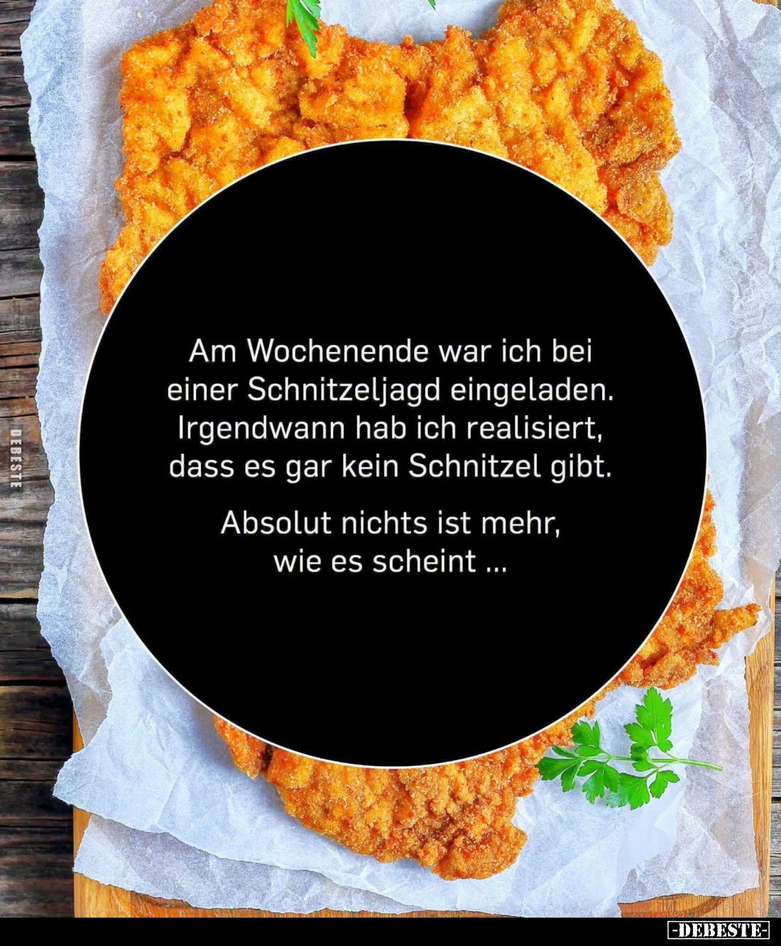 Am Wochenende war ich bei einer Schnitzeljagd eingeladen.
Irgendwann hab ich realisiert, dass es gar kein Schnitzel gibt.
...