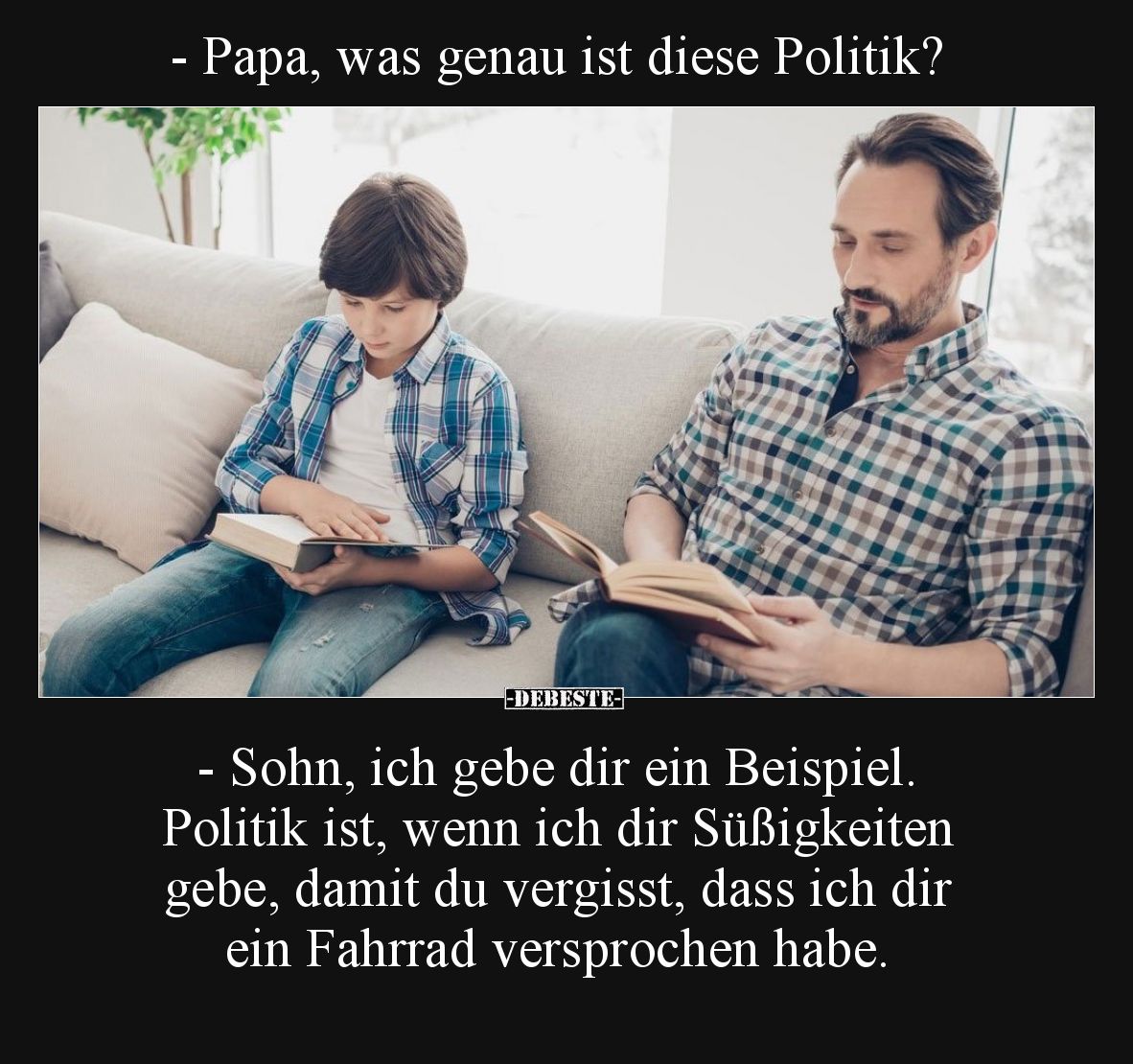 - Papa, was genau ist diese Politik? 
- Sohn, ich gebe dir ein Beispiel. Politik ist, wenn ich dir Süßigkeiten gebe, damit d...