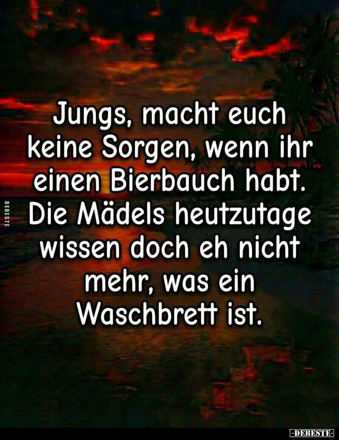 Jungs, macht euch keine Sorgen, wenn ihr einen Bierbauch habt. Die Mädels heutzutage wissen doch eh nicht mehr, was ein Wasch...