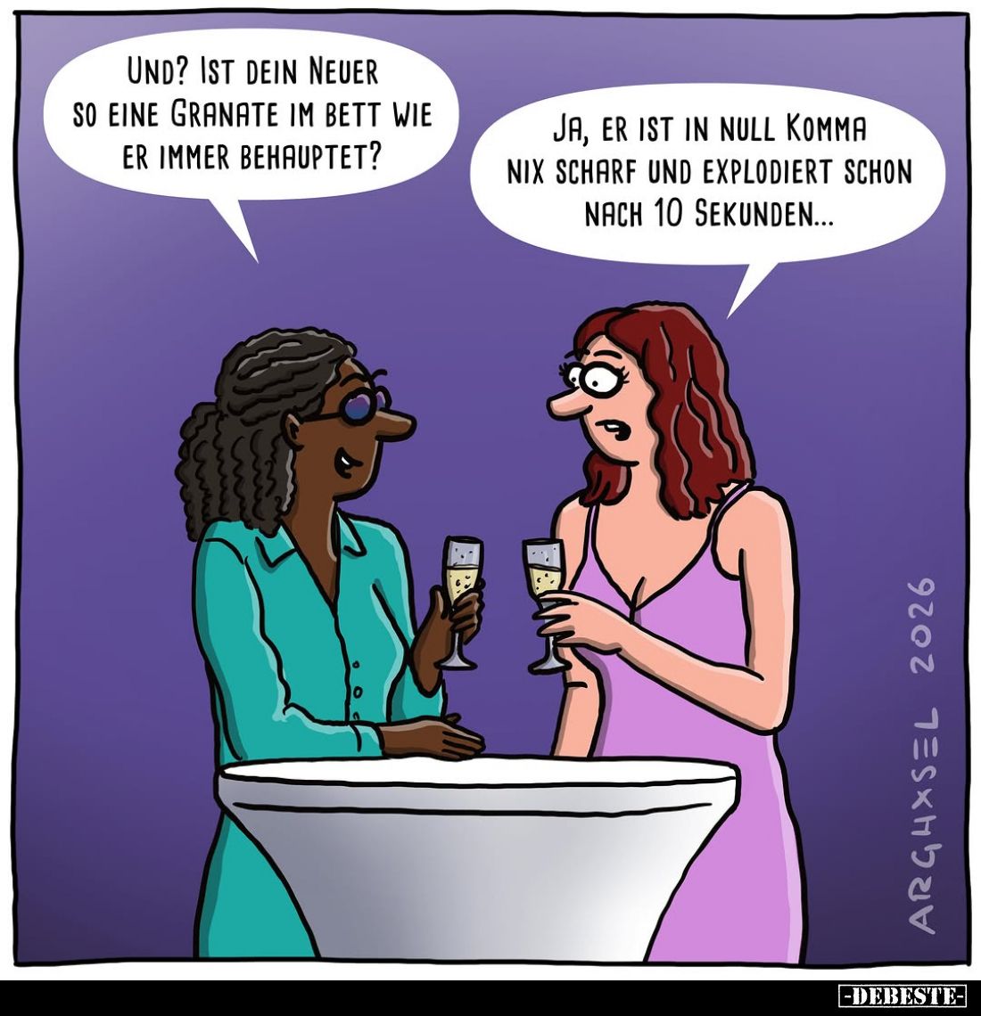 Und? Ist dein neuer so eine Granate im Bett wie er immer behauptet?
Ja, er ist in null Komma nix scharf und explodiert schon...