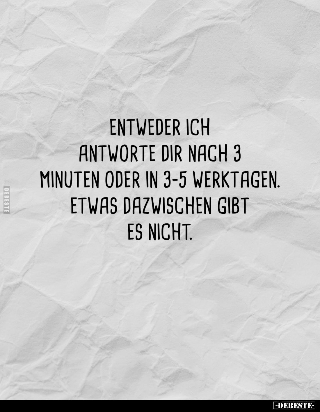 Entweder ich antworte dir nach 3 Minuten oder in 3-5 Werktagen. etwas dazwischen gibt es nicht.