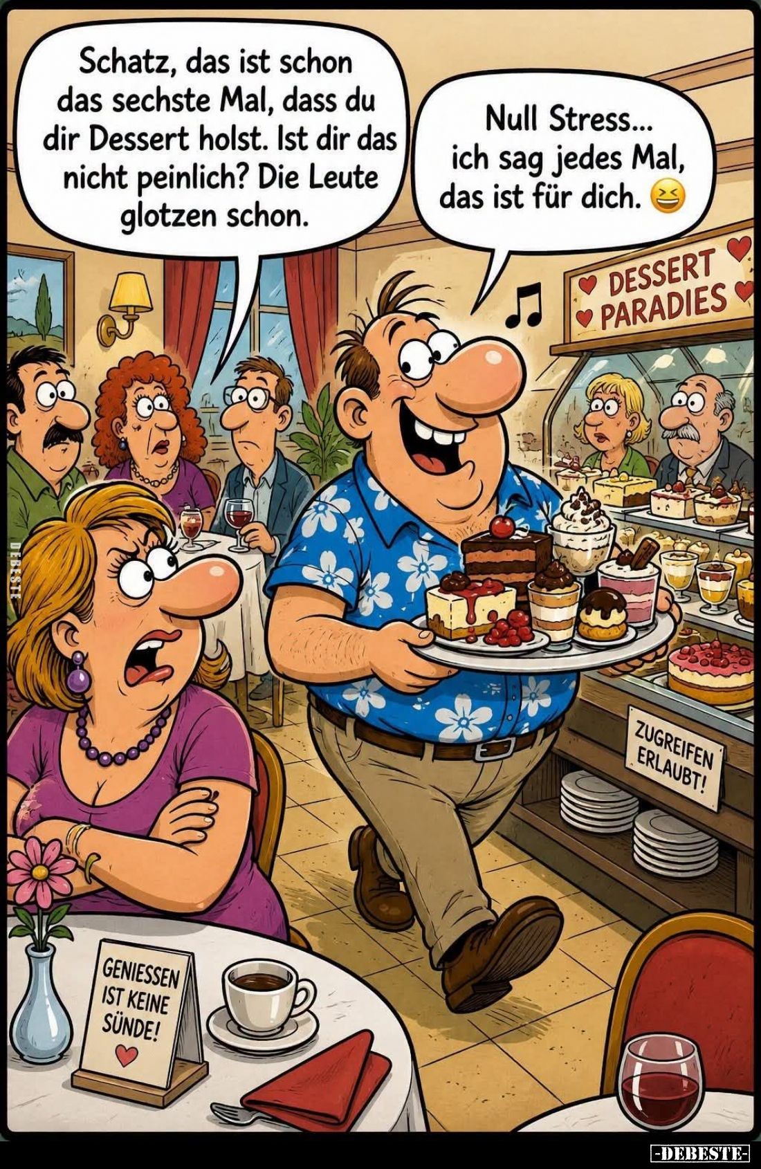 Schatz, das ist schon das sechste Mal, dass du dir Dessert holst. Ist dir das nicht peinlich? Die Leute glotzen schon. -
Nul...