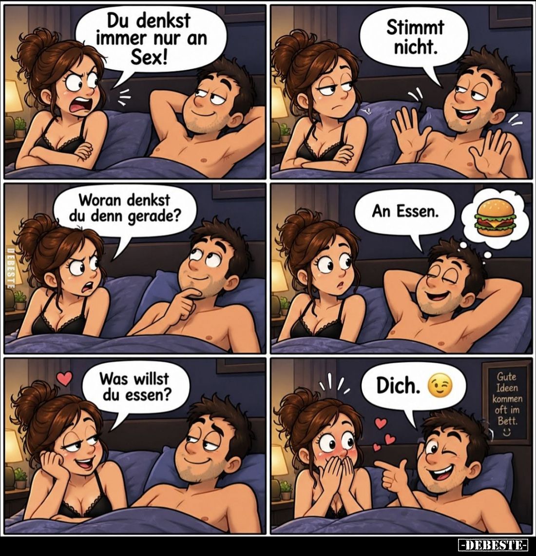 Du denkst immer nur an Sex! -
Stimmt nicht. -
Woran denkst du denn gerade? -
An Essen. -
Was willst du essen? - Dich.