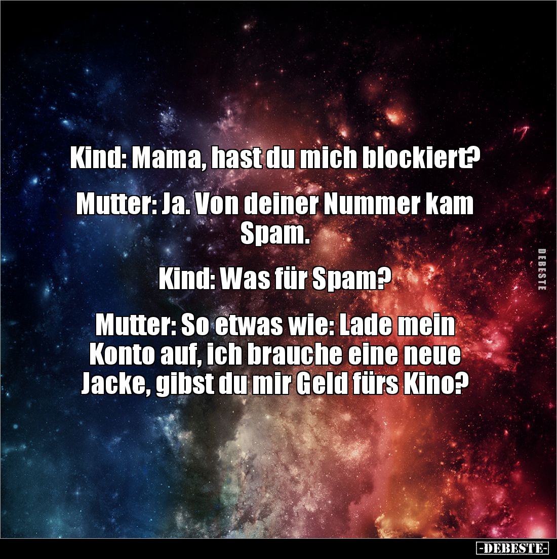 Kind: Mama, hast du mich blockiert?
Mutter: Ja. Von deiner Nummer kam Spam.
Kind: Was für Spam?
Mutter: So etw...