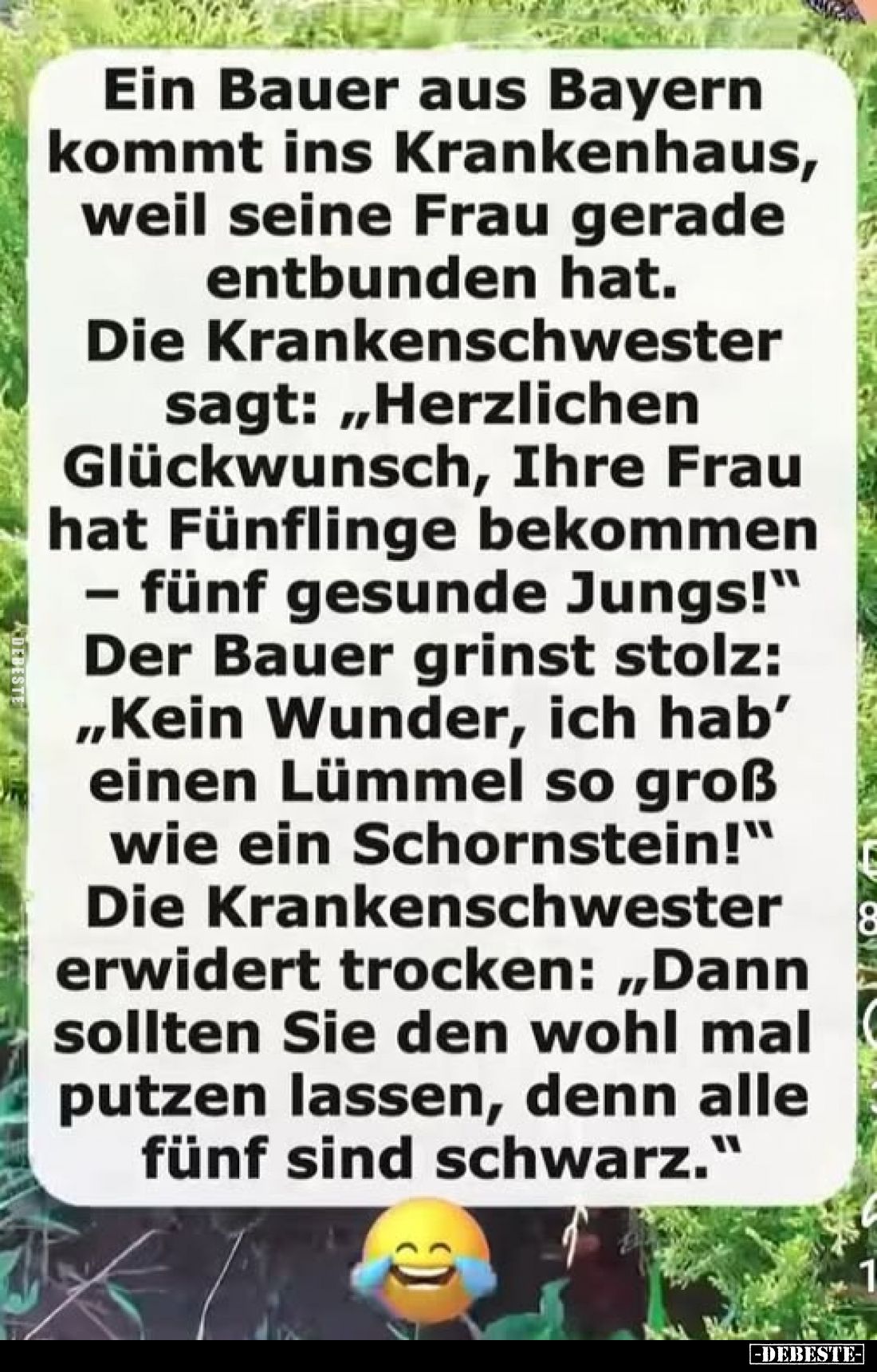Ein Bauer aus Bayern kommt ins Krankenhaus, weil seine Frau gerade entbunden hat.
Die Krankenschwester sagt: „Herzlichen Glü...