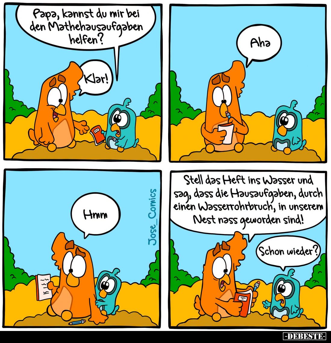Papa, kannst du mir bei den Mathehausaufgaben helfen?
Klar!
Aha.
Hmm.
Stell das Heft ins Wasser und sag, dass die Hausauf...
