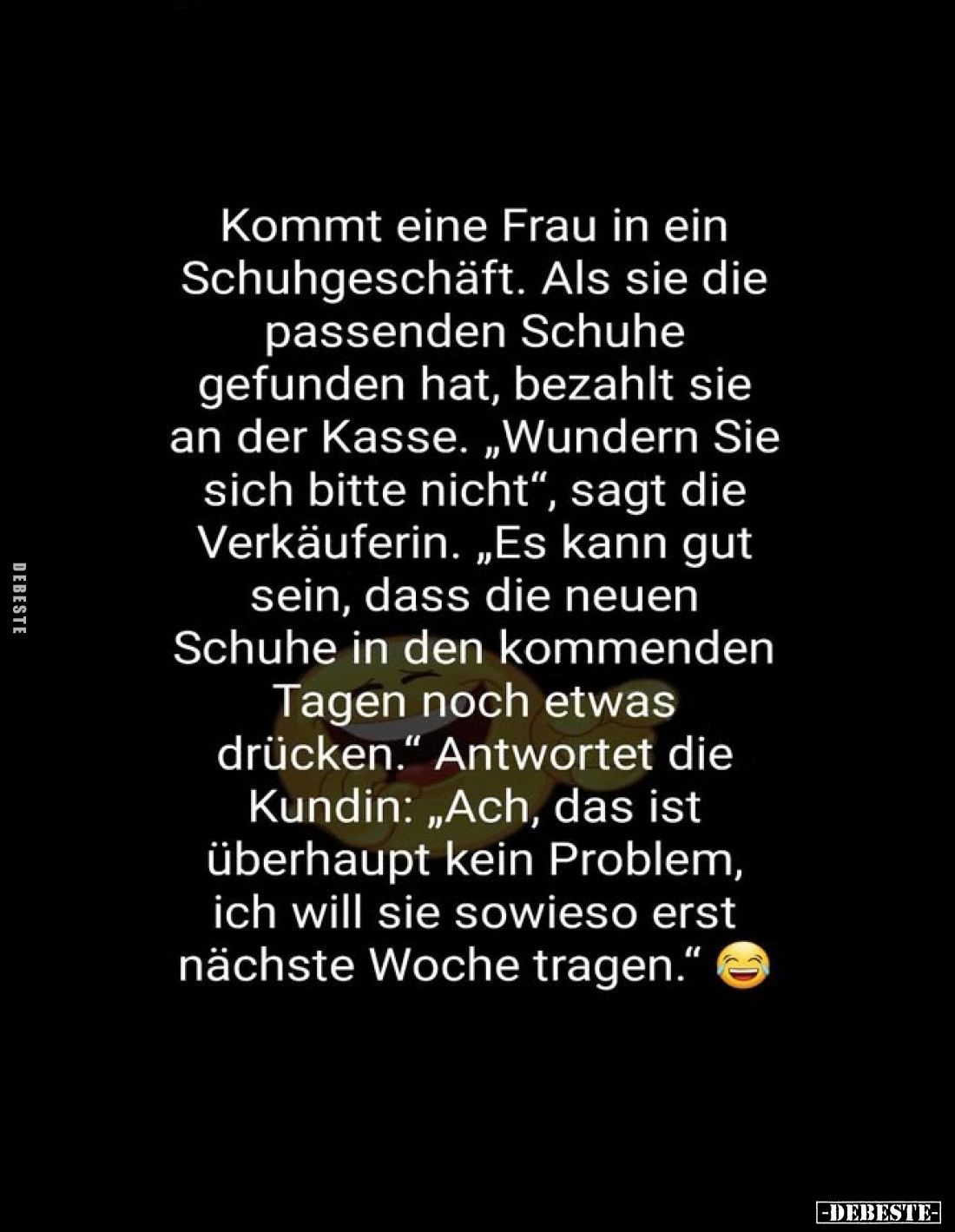 Kommt eine Frau in ein Schuhgeschäft.
Als sie die passenden Schuhe gefunden hat, bezahlt sie an der Kasse.
„Wundern Sie sic...