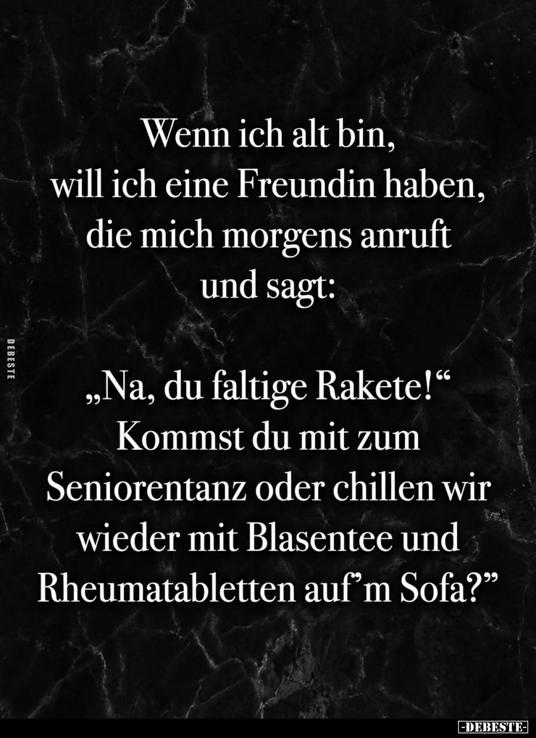 Wenn ich alt bin, will ich eine Freundin haben, die mich morgens anruft und sagt:
"Na, du faltige Rakete!" Kommst ...