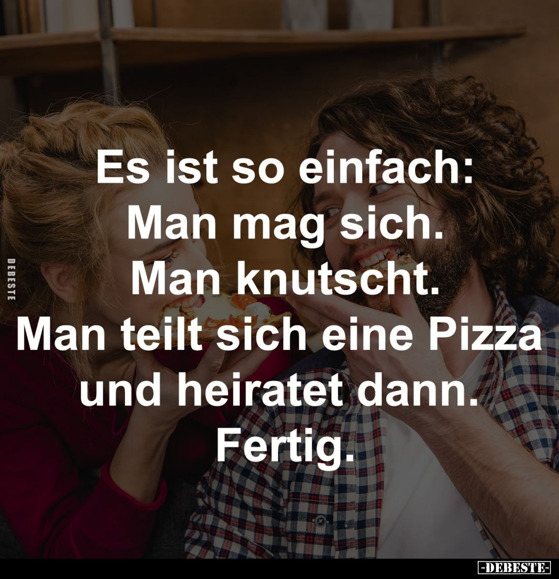 Es ist so einfach:
Man mag sich.
Man knutscht.
Man teilt sich eine 
Pizza und heiratet dann. 
Fertig.