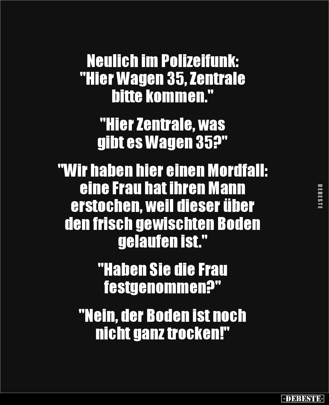 Neulich im Polizeifunk:
"Hier Wagen 35, Zentrale 
bitte kommen."


"Hier Zentrale, was 
gibt es Wagen 35...