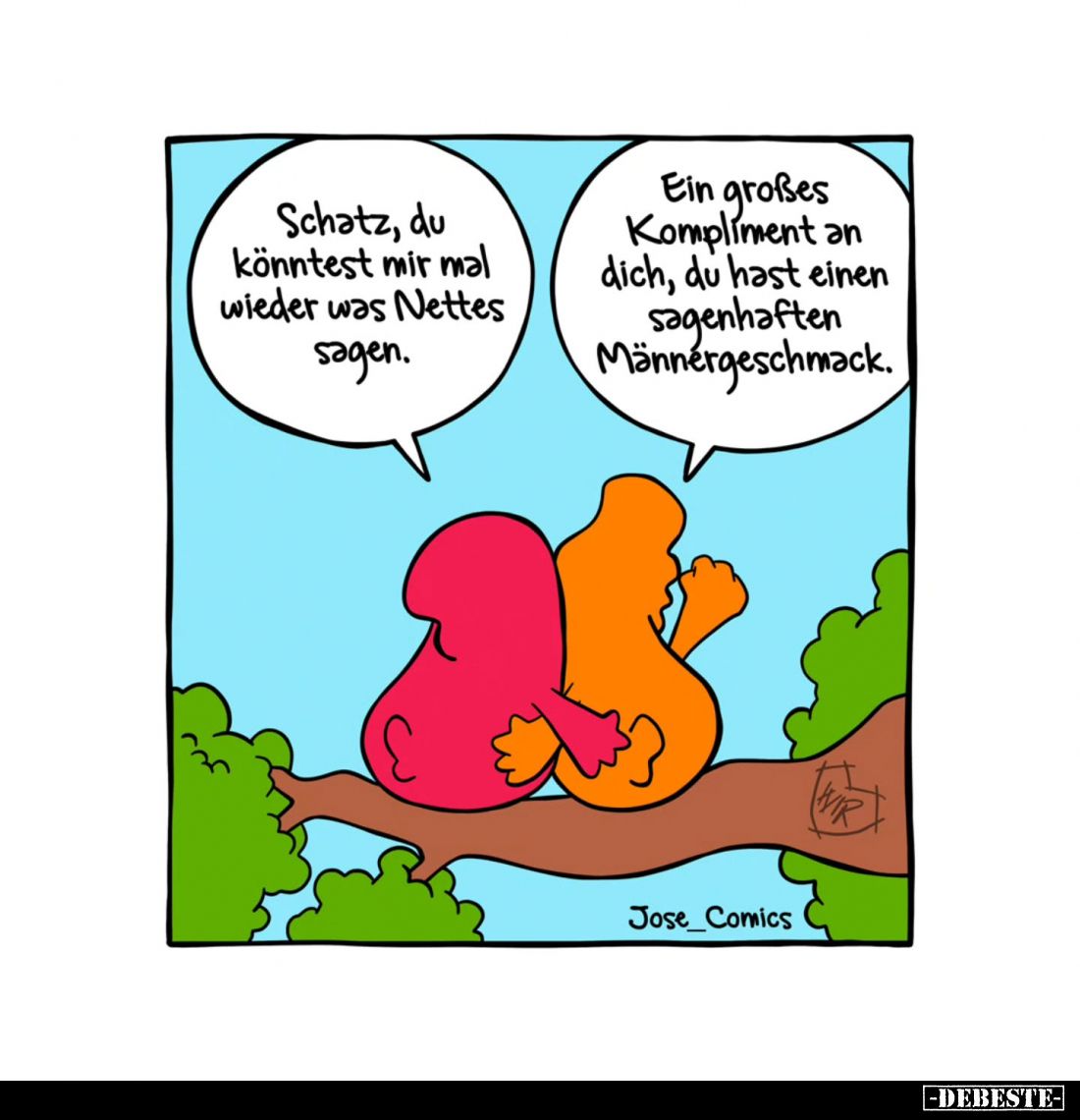 Schatz, du könntest mir mal wieder was Nettes sagen.
Ein großes Kompliment an dich, du hast einen sagenhaften Männergeschmac...