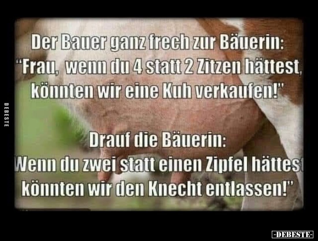 Der Bauer ganz frech zur Bäuerin: "Frau, wenn du 4 statt 2 Zitzen hättest, könnten wir eine Kuh verkaufen!"
Drauf ...