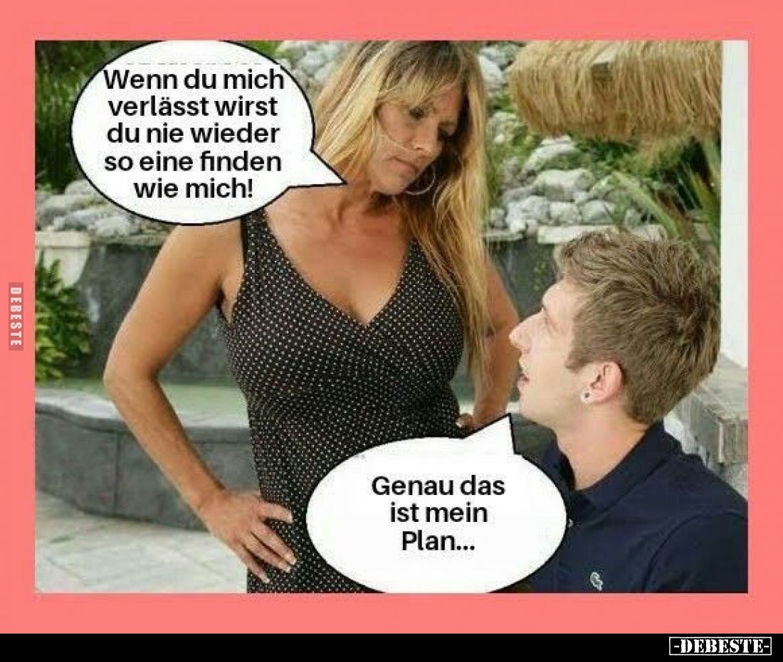 Wenn du mich verlässt wirst du nie wieder so eine finden wie mich!
Genau das ist mein Plan...