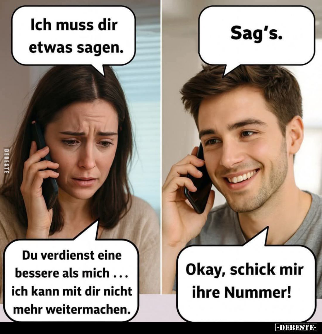 Ich muss dir etwas sagen.
-
Sag's. - Du verdienst eine bessere als mich... ich kann mit dir nicht mehr weitermachen. -
Oka...
