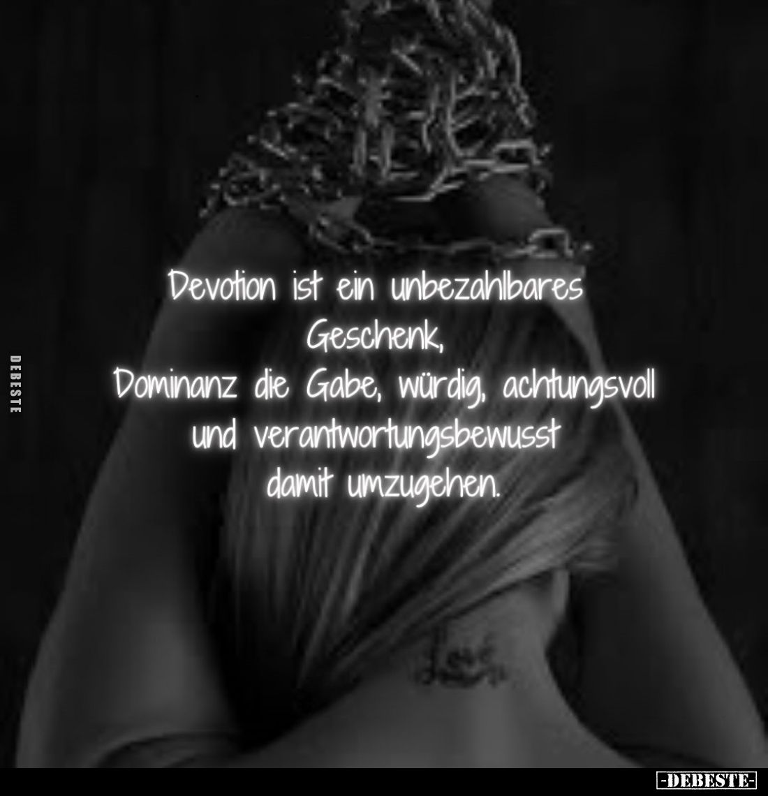 Devotion ist ein unbezahlbares Geschenk, Dominanz die Gabe, würdig, achtungsvoll und verantwortungsbewusst damit umzugehen.