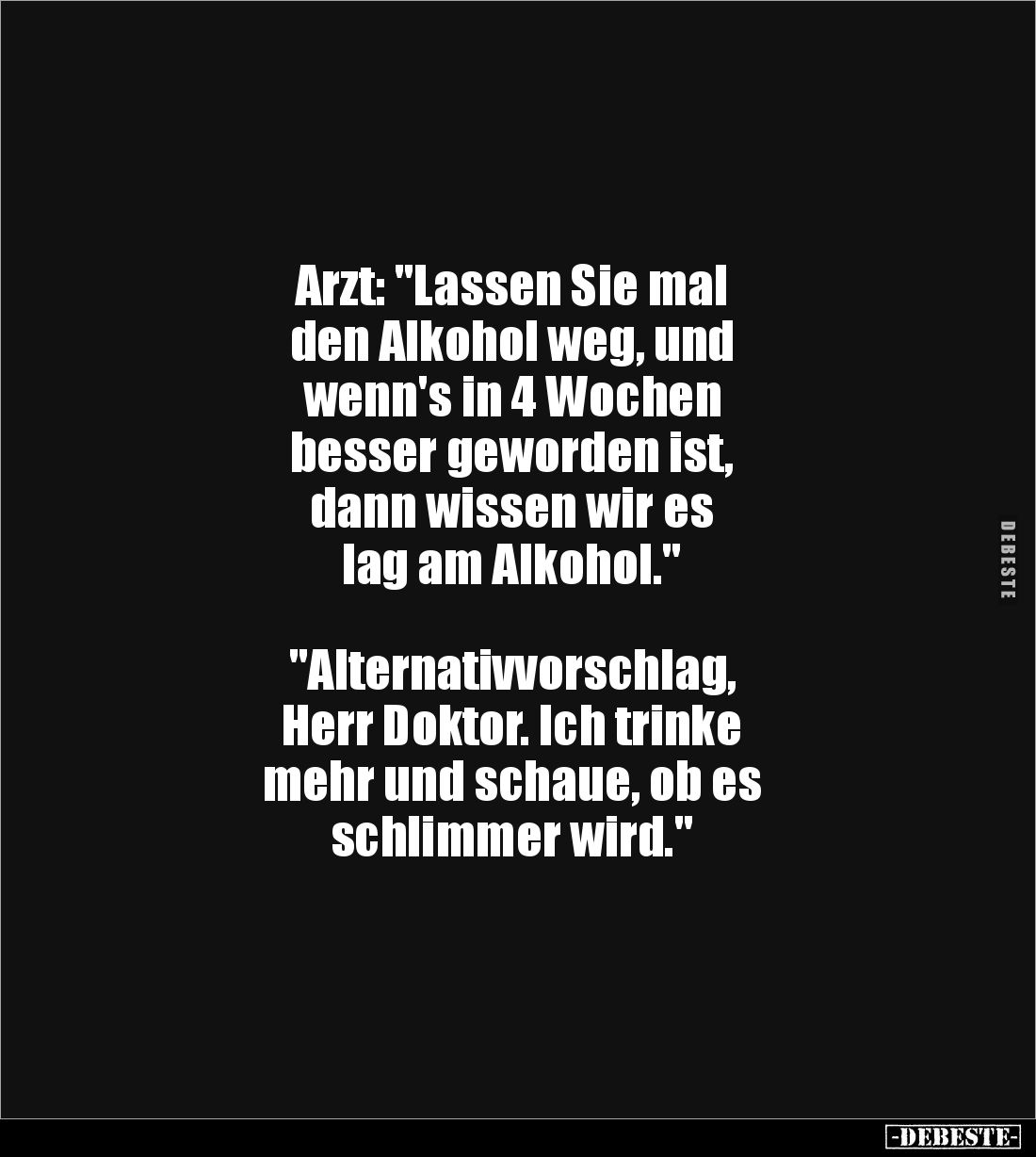 Arzt: "Lassen Sie mal 
den Alkohol weg, und 
wenn's in 4 Wochen
besser geworden ist, 
dann wissen wir es 
lag am Al...