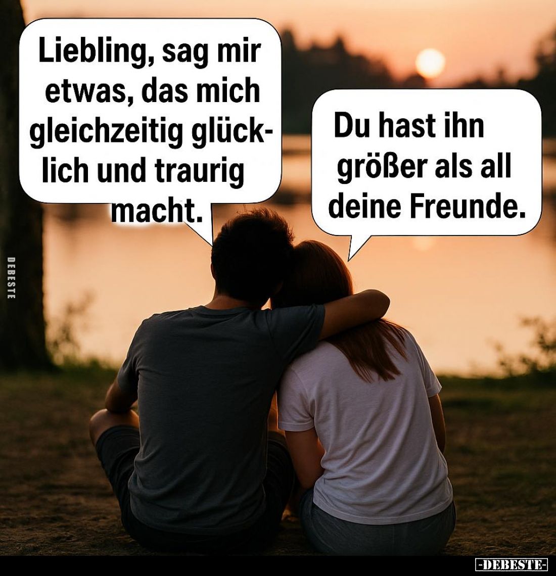 Liebling, sag mir etwas, das mich gleichzeitig glücklich und traurig macht. -
Du hast ihn größer als all deine Freunde