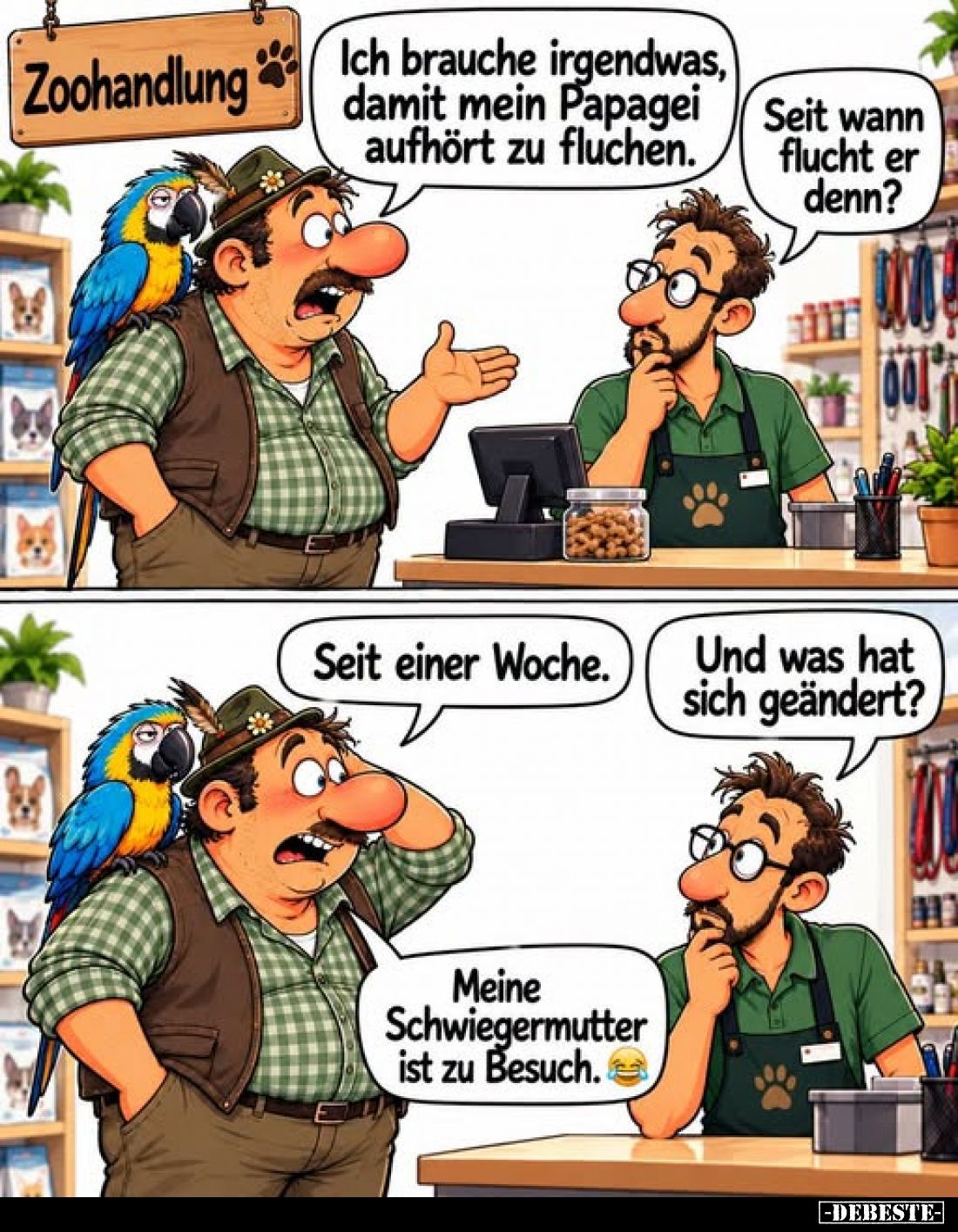 Ich brauche irgendwas, damit mein Papagei aufhört zu fluchen.
-
Seit wann flucht er denn?
-
Seit einer Woche.
-
Und was...