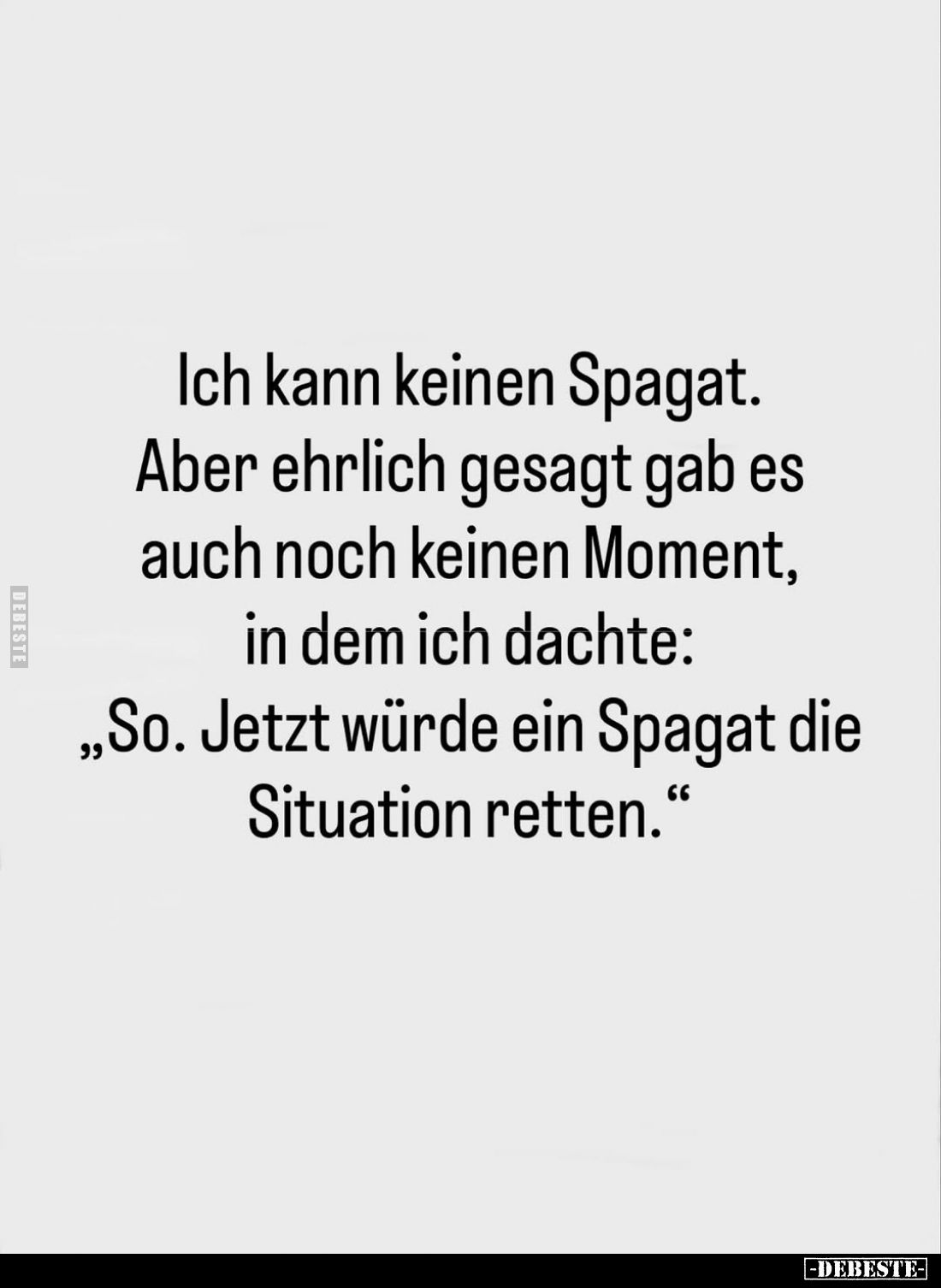 Ich kann keinen Spagat.
Aber ehrlich gesagt gab es auch noch keinen Moment, in dem ich dachte:
"So. Jetzt würde ein Sp...