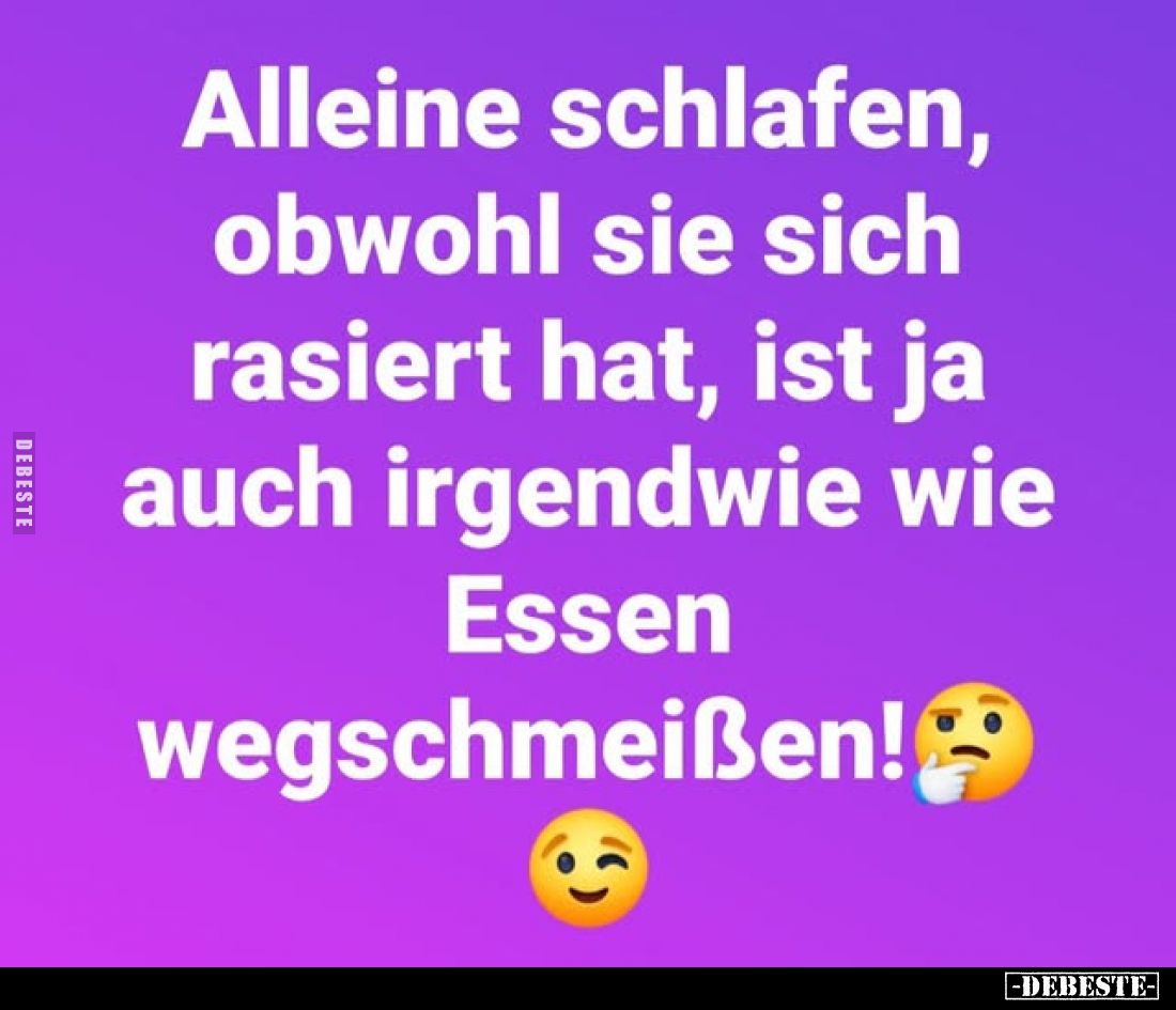 Alleine schlafen, obwohl sie sich rasiert hat, ist ja auch irgendwie wie Essen
wegschmeißen!