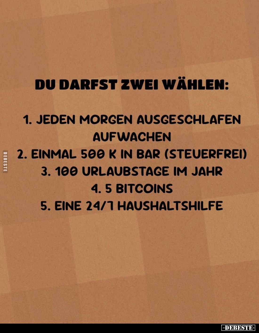 Du darfst zwei wählen:
1. jeden Morgen ausgeschlafen aufwachen. -
2. einmal 500 k in Bar (steuerfrei). -
3. 100 Urlaubstag...
