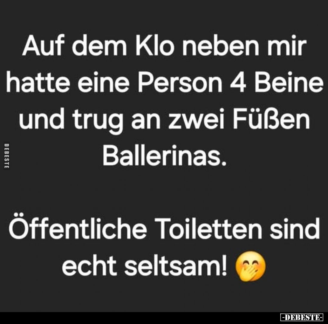 Auf dem Klo neben mir hatte eine Person 4 Beine und trug an zwei Füßen Ballerinas.
Öffentliche Toiletten sind echt seltsam!