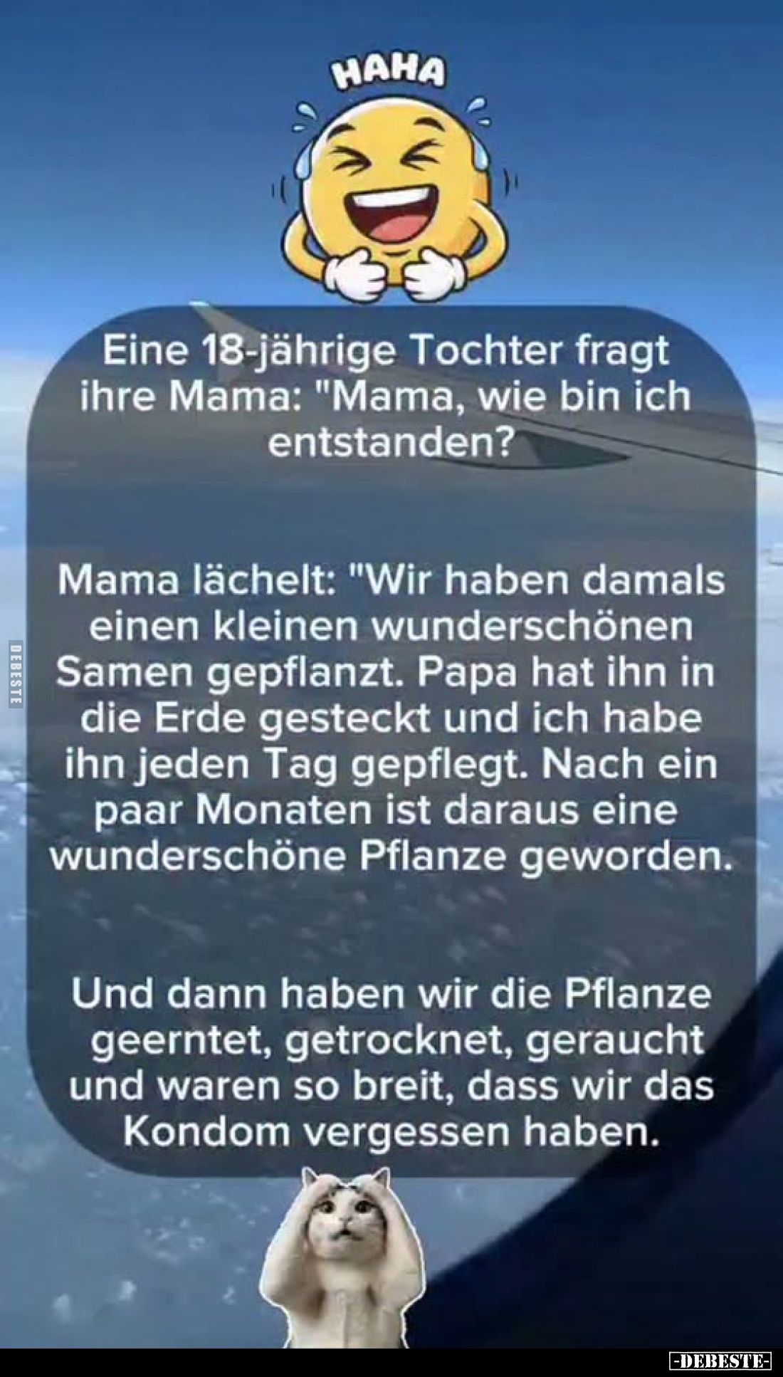 Eine 18-jährige Tochter fragt ihre Mama: "Mama, wie bin ich entstanden?

Mama lächelt: "Wir haben damals einen kl...