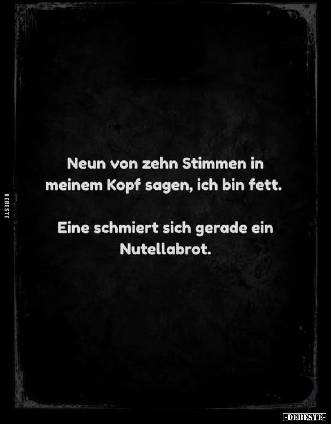 Neun von zehn Stimmen in meinem Kopf sagen, ich bin fett.
Eine schmiert sich gerade ein Nutellabrot.
