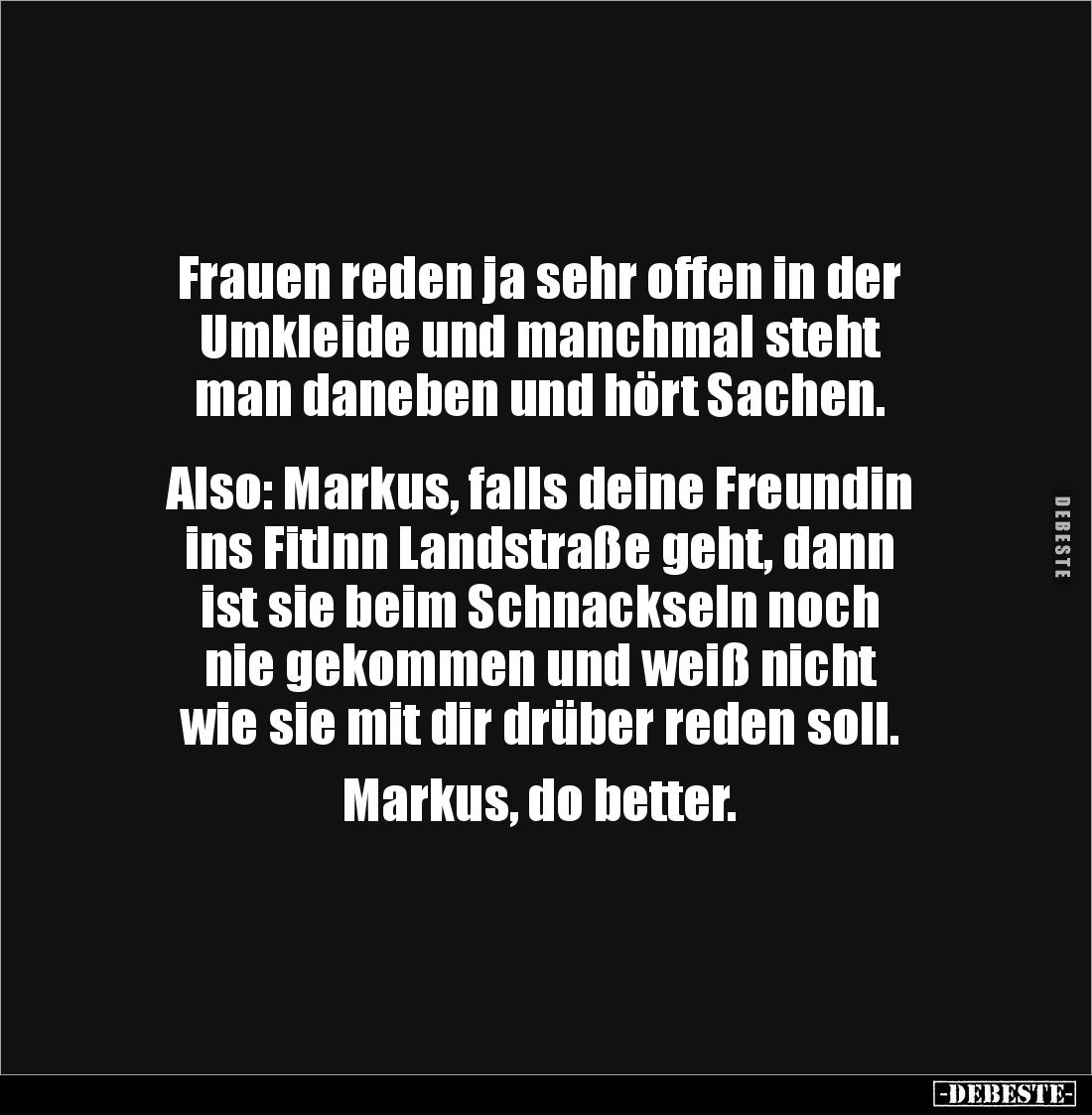 Frauen reden ja sehr offen in der 
Umkleide und manchmal steht 
man daneben und hört Sachen.


Also: Markus, falls deine...