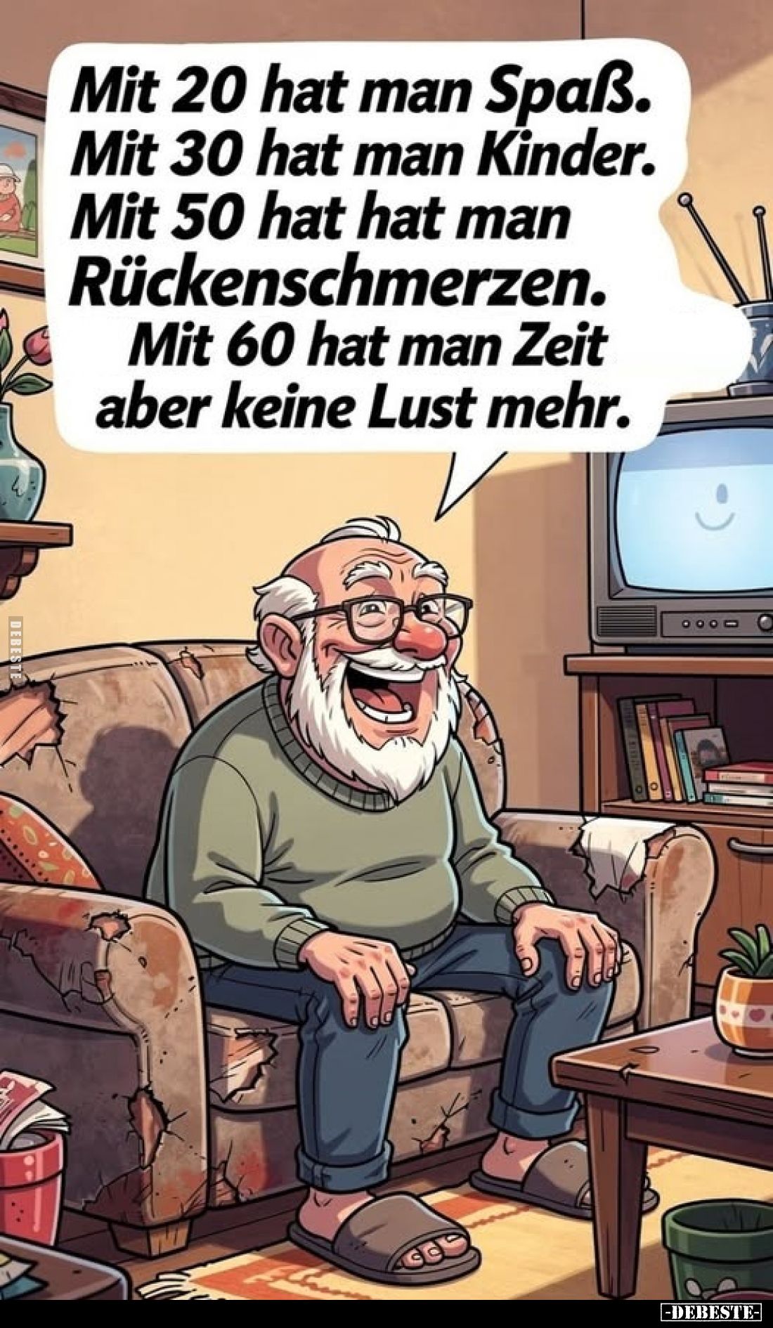 Mit 20 hat man Spaß.
Mit 30 hat man Kinder.
Mit 50 hat hat man
Rückenschmerzen.
Mit 60 hat man Zeit, aber keine Lust mehr...
