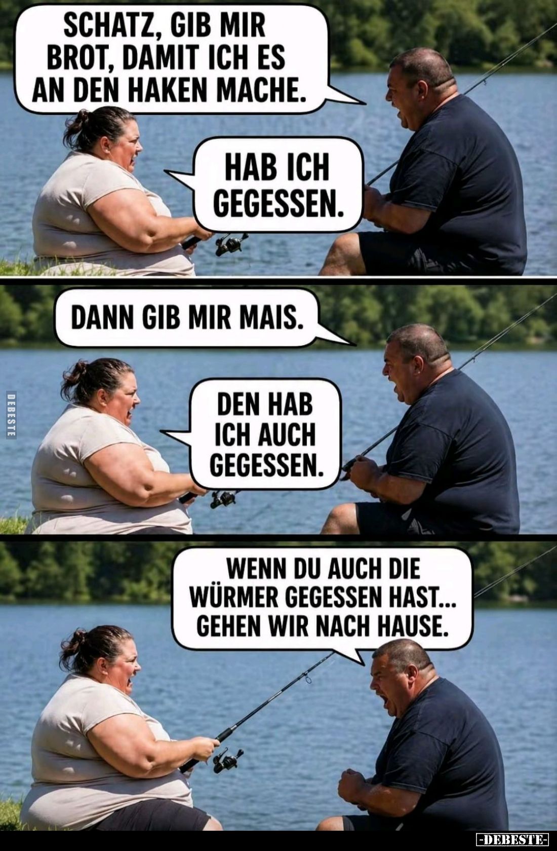 Schatz, gib mir Brot, damit ich es an den Haken mache. -
Hab ich gegessen. -
Dann gib mir Mais. -
Den hab ich auch gegesse...