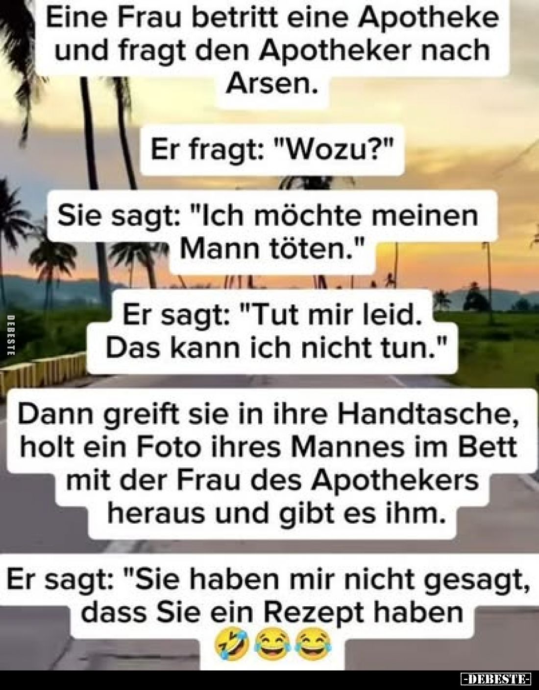 Eine Frau betritt eine Apotheke und fragt den Apotheker nach Arsen.
Er fragt: "Wozu?"
Sie sagt: "Ich möc...
