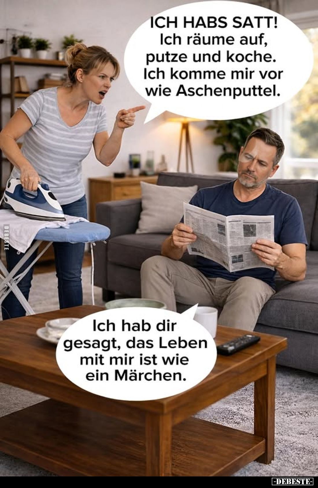 ICH HABS SATT!
Ich räume auf, putze und koche.
Ich komme mir vor wie Aschenputtel.
Ich hab dir gesagt, das Leben mit mir i...