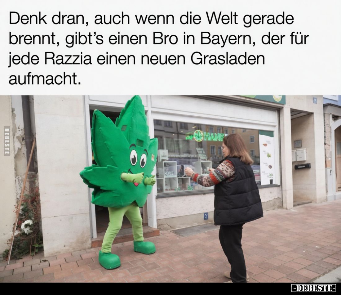 Denk dran, auch wenn die Welt gerade brennt, gibt’s einen Bro in Bayern, der für jede Razzia einen neuen Grasladen aufmacht.