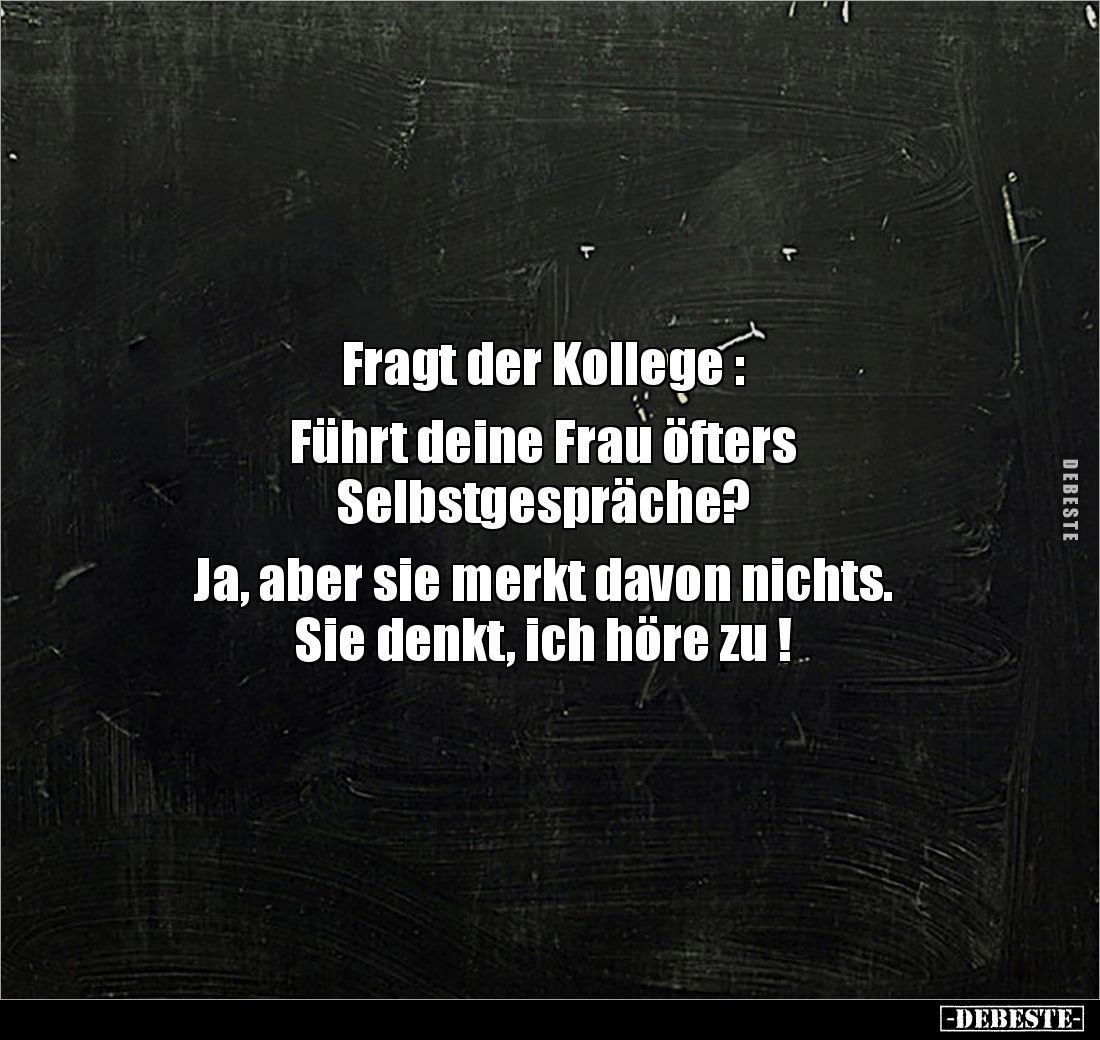 Fragt der Kollege : 

Führt deine Frau öfters 
Selbstgespräche? 

Ja, aber sie merkt davon nichts. 
Sie denkt, ich höre...