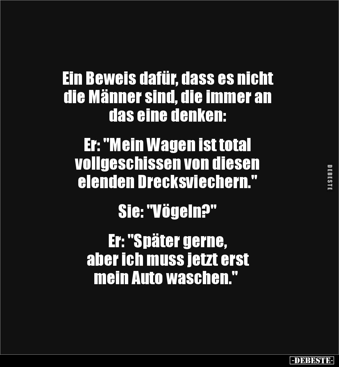 Ein Beweis dafür, dass es nicht 
die Männer sind, die immer an 
das eine denken: 


Er: "Mein Wagen ist total 
vol...