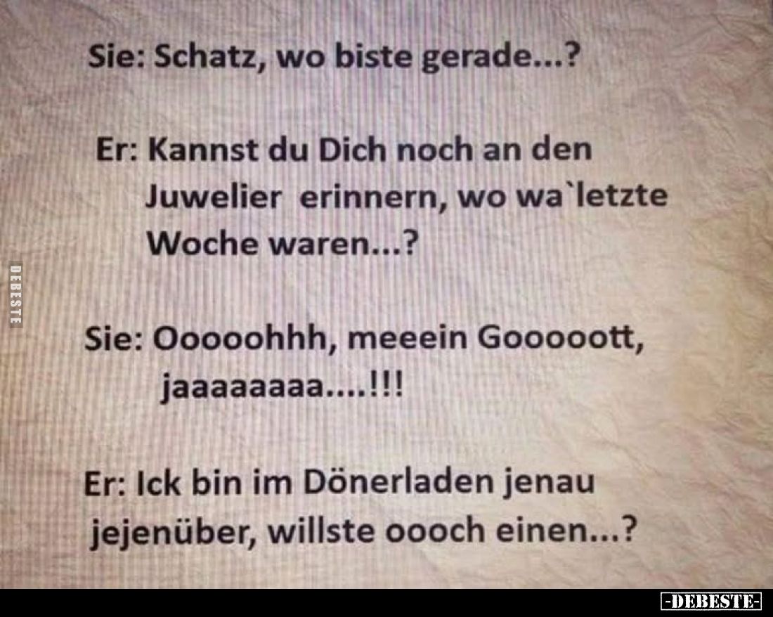 Sie: Schatz, wo biste gerade...? -
Er: Kannst du Dich noch an den Juwelier erinnern, wo wa`letzte Woche waren...? -
Sie: Oo...