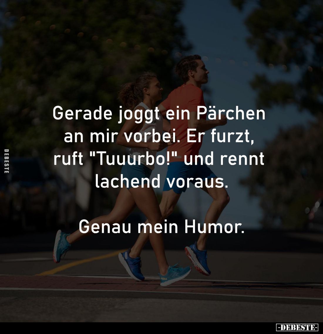 Gerade joggt ein Pärchen 
an mir vorbei. Er furzt, 
ruft "Tuuurbo!" und rennt 
lachend voraus.

Genau mein Hum...