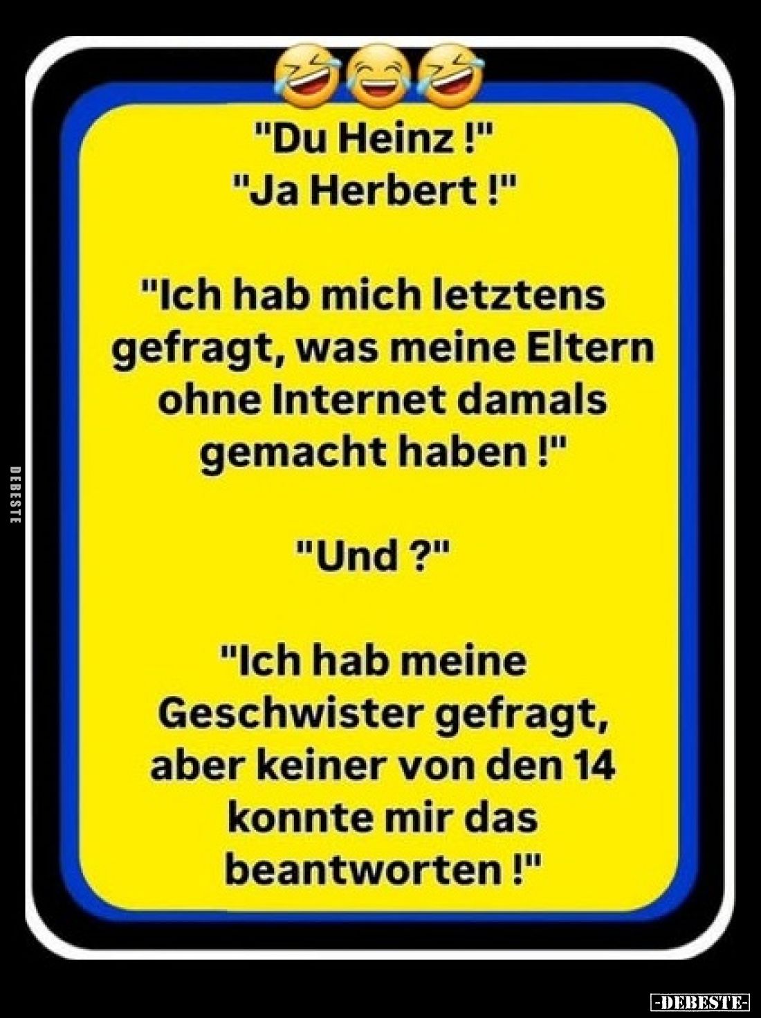 "Du Heinz!"
"Ja Herbert!"
"Ich hab mich letztens gefragt, was meine Eltern ohne Internet d...