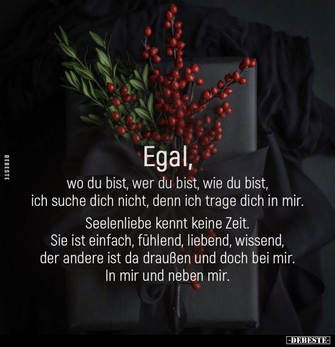 Egal,
wo du bist, wer du bist, wie du bist, ich suche dich nicht, denn ich trage dich in mir.
Seelenliebe kennt keine Zeit....