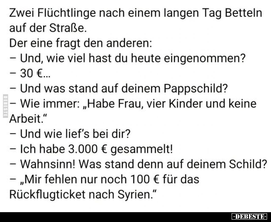 Zwei Flüchtlinge nach einem langen Tag Betteln auf der Straße.
Der eine fragt den anderen:
– Und, wie viel hast du heute ei...