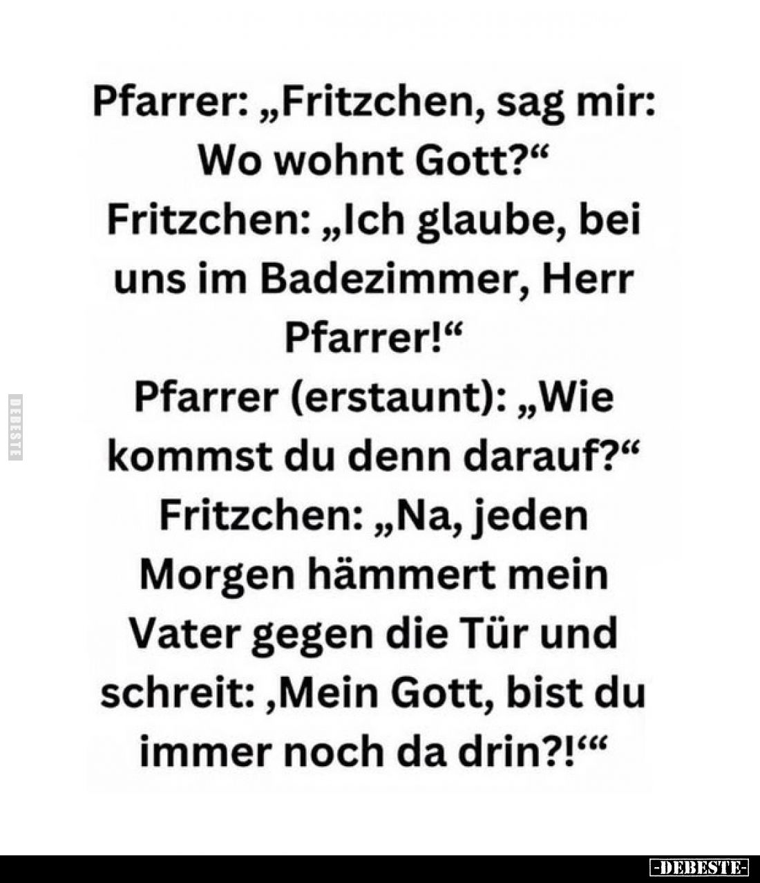 Pfarrer: „Fritzchen, sag mir:
Wo wohnt Gott?"
Fritzchen: „Ich glaube, bei uns im Badezimmer, Herr Pfarrer!" Pfarr...