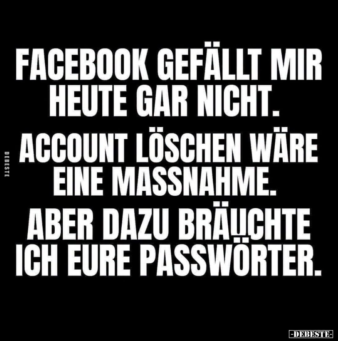 Facebook gefällt mir heute gar nicht. Account löschen wäre eine Massnahme.

Aber dazu bräuchte ich eure Passwörter.