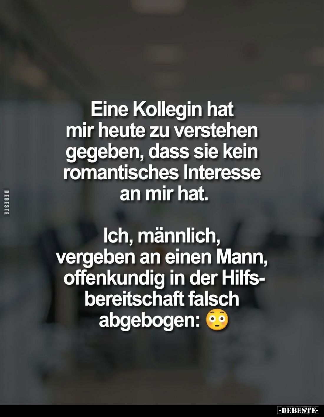 Eine Kollegin hat mir heute zu verstehen gegeben, dass sie kein romantisches Interesse an mir hat.
Ich, männlich, vergeben a...