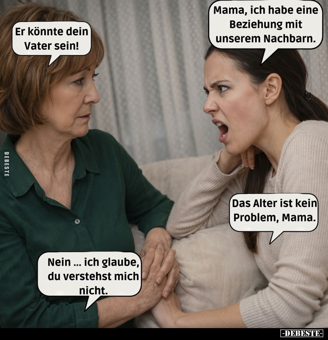 Er könnte dein Vater sein!
Mama, ich habe eine Beziehung mit unserem Nachbarn.
Nein... ich glaube, du verstehst mich nicht....