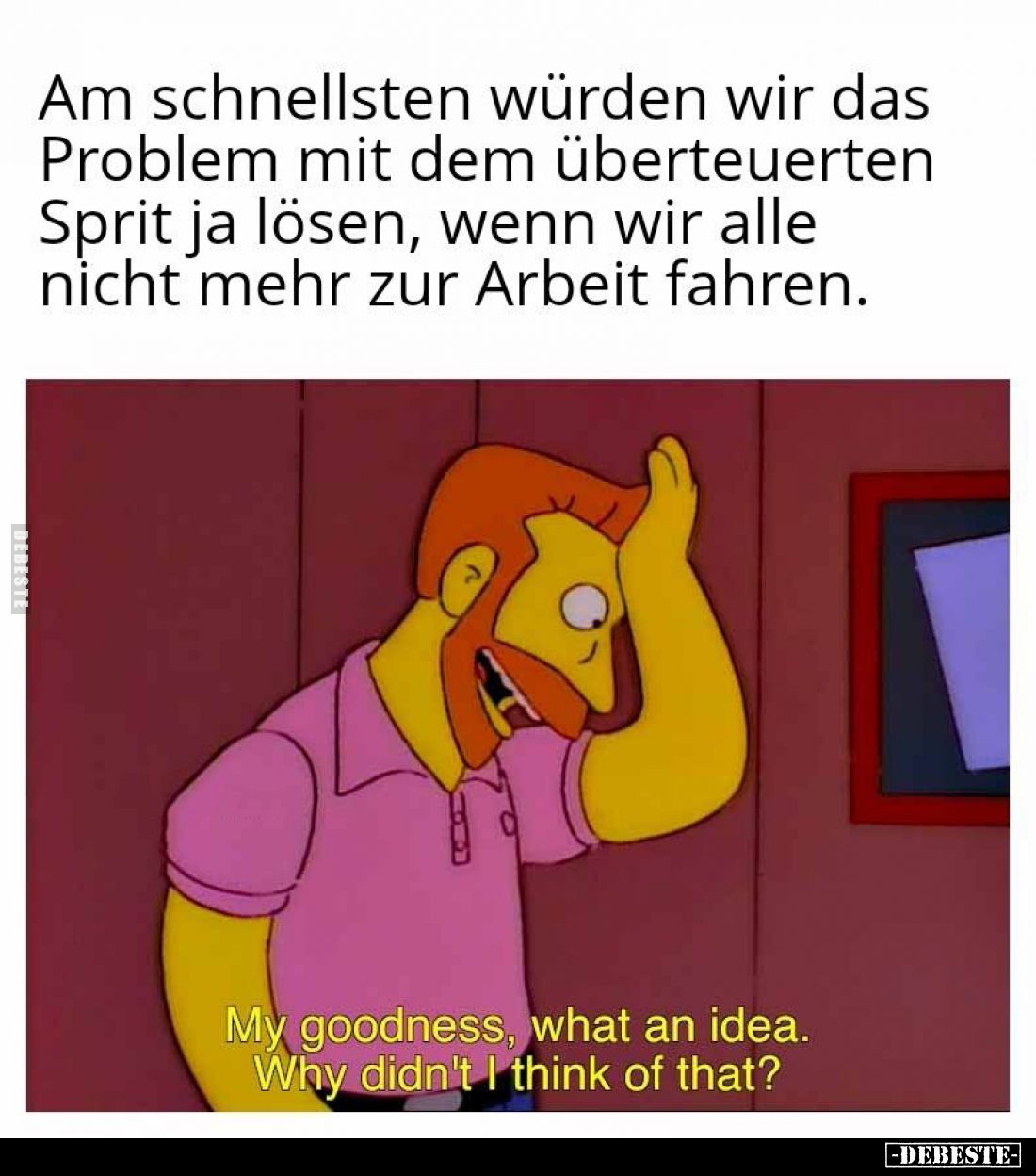Am schnellsten würden wir das Problem mit dem überteuerten Sprit ja lösen, wenn wir alle nicht mehr zur Arbeit fahren.