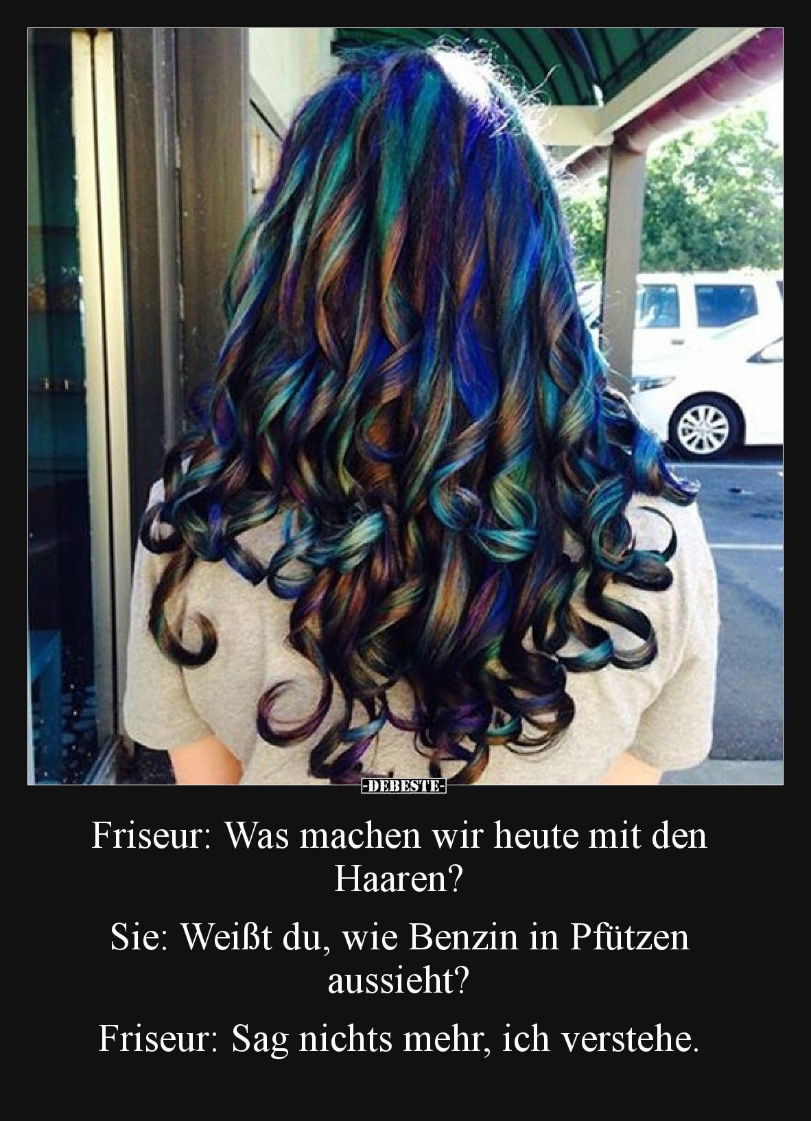 Friseur: Was machen wir heute mit den Haaren?

Sie: Weißt du, wie Benzin in Pfützen aussieht?

Friseur: Sag nichts mehr, ...
