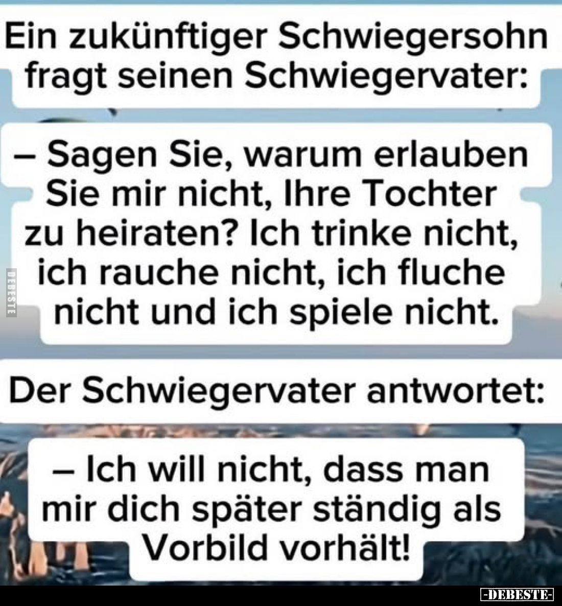 Ein zukünftiger Schwiegersohn fragt seinen Schwiegervater:
- Sagen Sie, warum erlauben Sie mir nicht, Ihre Tochter zu heirat...